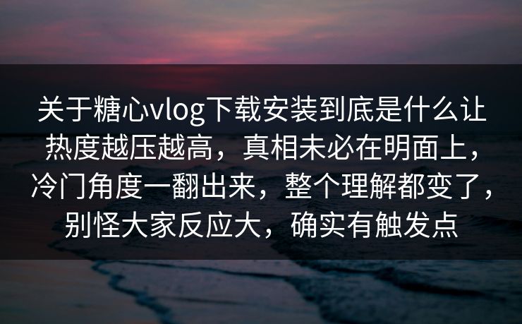 关于糖心vlog下载安装到底是什么让热度越压越高，真相未必在明面上，冷门角度一翻出来，整个理解都变了，别怪大家反应大，确实有触发点