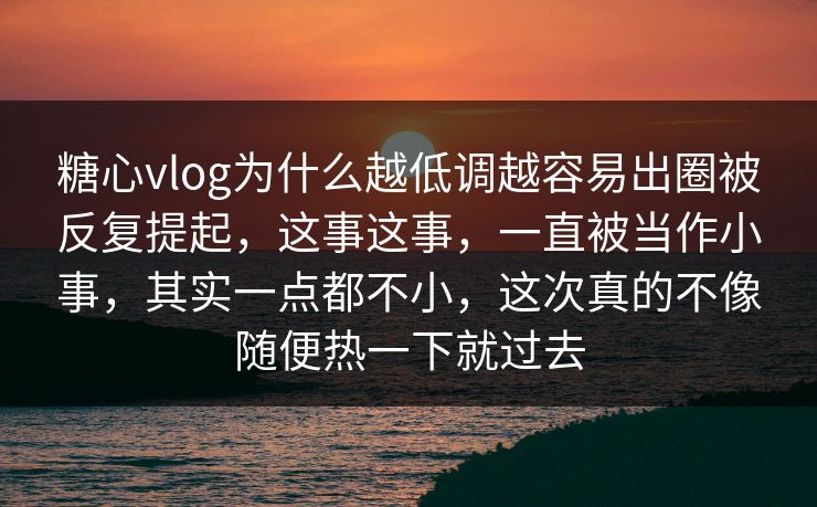糖心vlog为什么越低调越容易出圈被反复提起，这事这事，一直被当作小事，其实一点都不小，这次真的不像随便热一下就过去