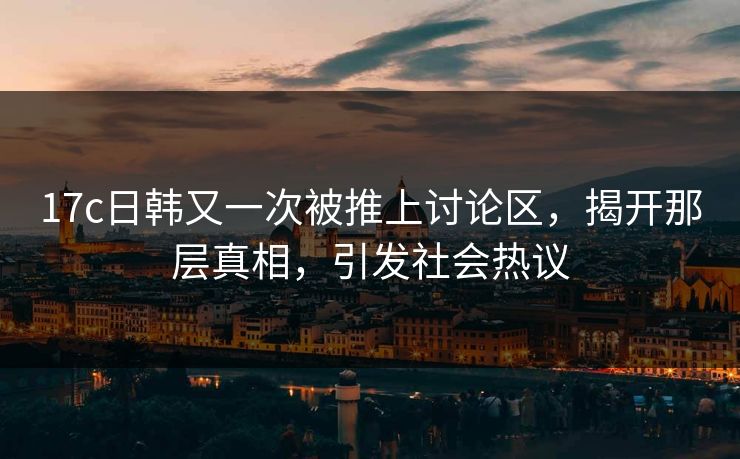 17c日韩又一次被推上讨论区，揭开那层真相，引发社会热议