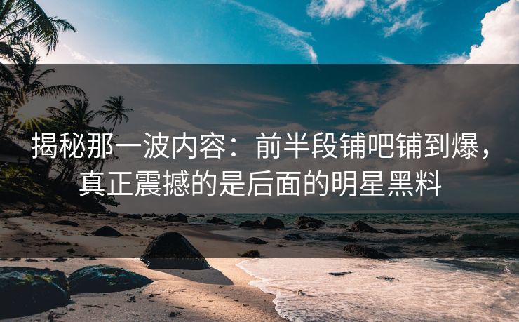 揭秘那一波内容：前半段铺吧铺到爆，真正震撼的是后面的明星黑料