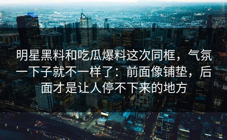 明星黑料和吃瓜爆料这次同框，气氛一下子就不一样了：前面像铺垫，后面才是让人停不下来的地方