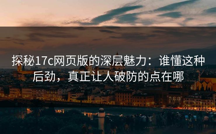探秘17c网页版的深层魅力：谁懂这种后劲，真正让人破防的点在哪