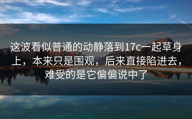 这波看似普通的动静落到17c一起草身上，本来只是围观，后来直接陷进去，难受的是它偏偏说中了