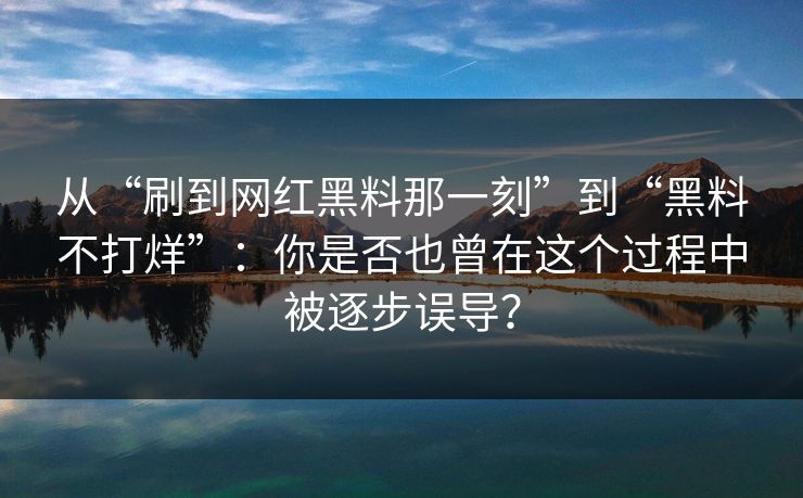 从“刷到网红黑料那一刻”到“黑料不打烊”：你是否也曾在这个过程中被逐步误导？