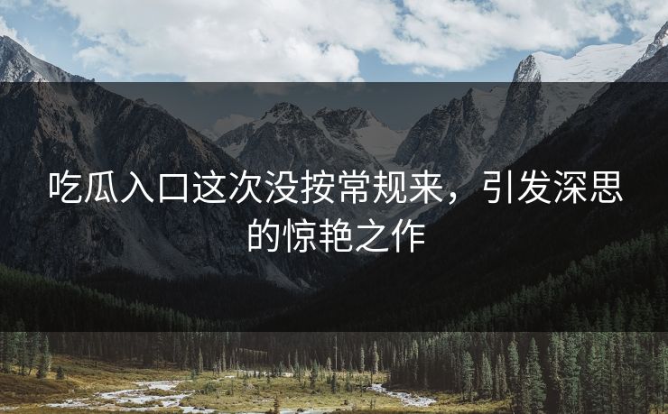 吃瓜入口这次没按常规来，引发深思的惊艳之作
