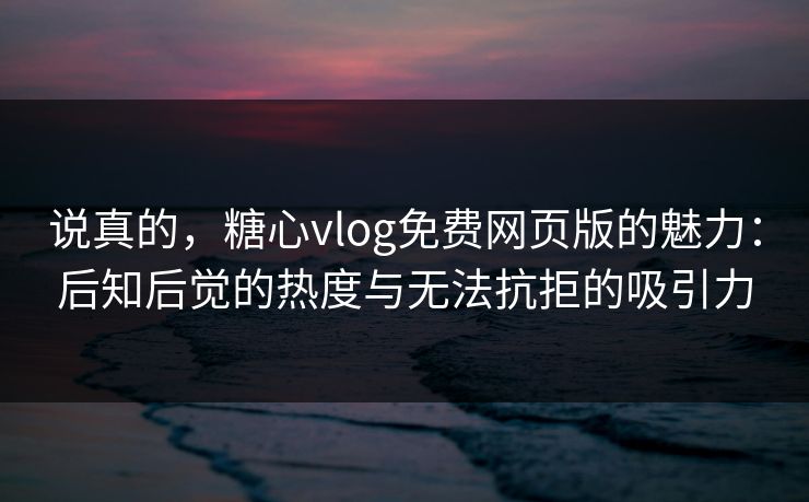 说真的，糖心vlog免费网页版的魅力：后知后觉的热度与无法抗拒的吸引力