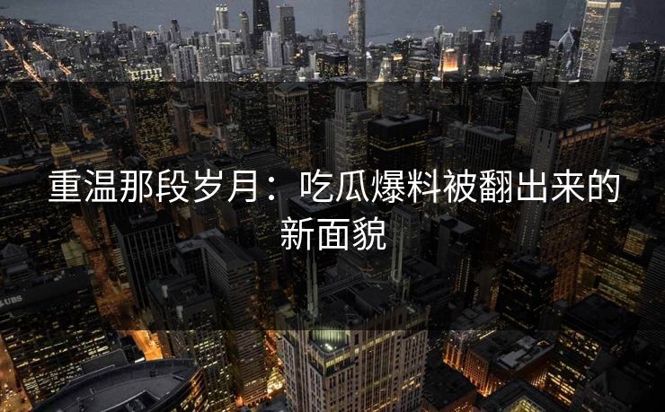 重温那段岁月：吃瓜爆料被翻出来的新面貌