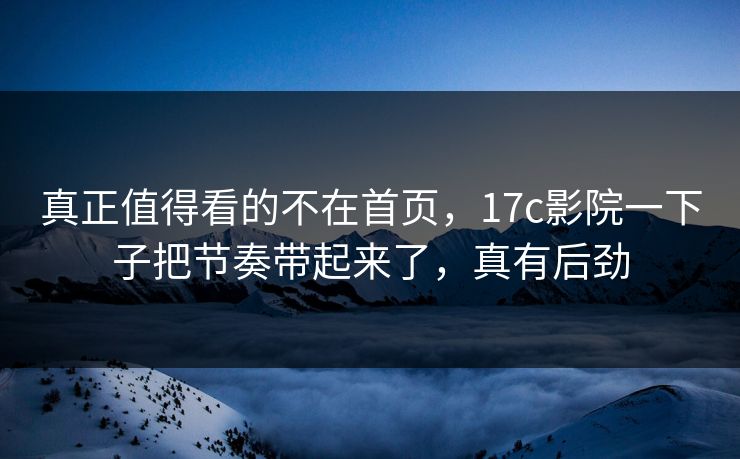 真正值得看的不在首页，17c影院一下子把节奏带起来了，真有后劲