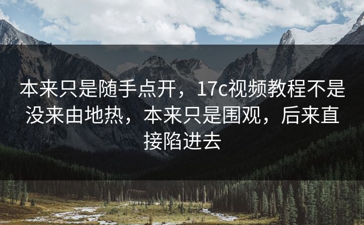 本来只是随手点开，17c视频教程不是没来由地热，本来只是围观，后来直接陷进去