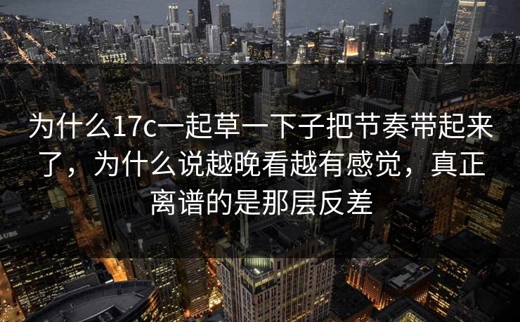 为什么17c一起草一下子把节奏带起来了，为什么说越晚看越有感觉，真正离谱的是那层反差
