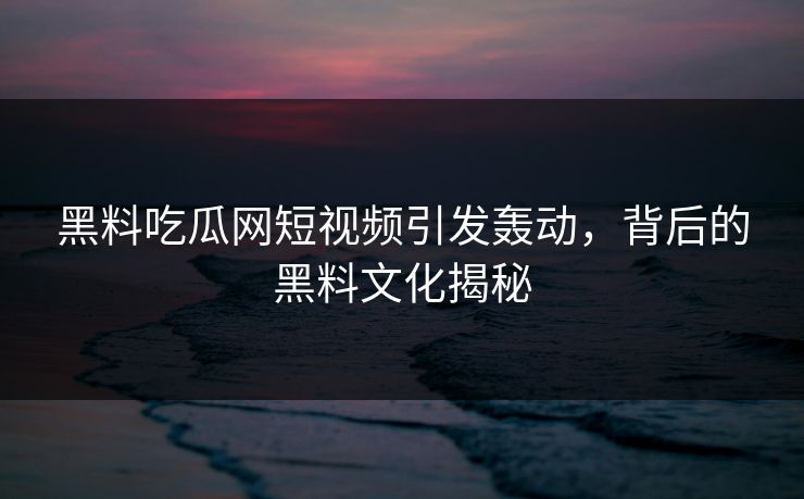 黑料吃瓜网短视频引发轰动，背后的黑料文化揭秘