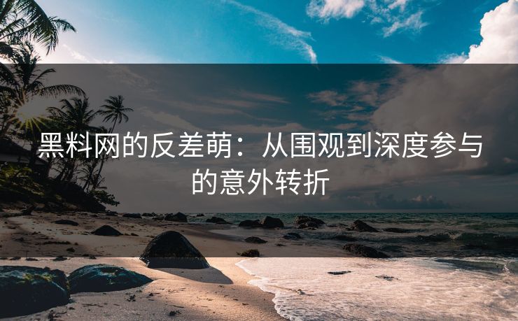 黑料网的反差萌：从围观到深度参与的意外转折