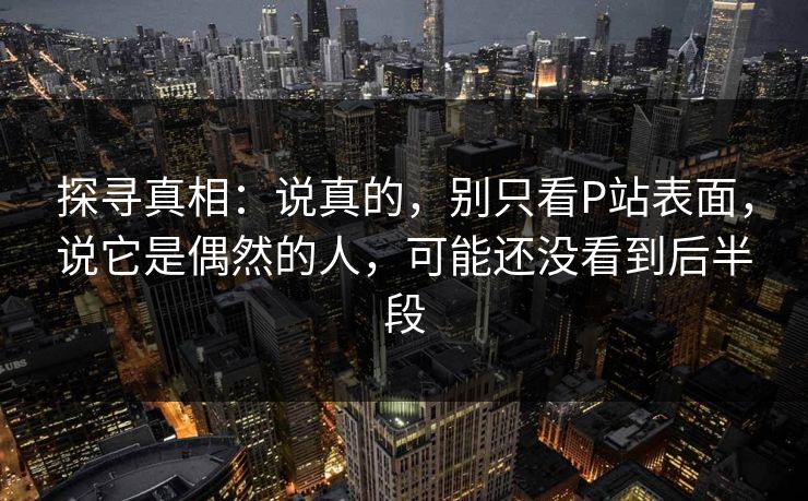 探寻真相：说真的，别只看P站表面，说它是偶然的人，可能还没看到后半段