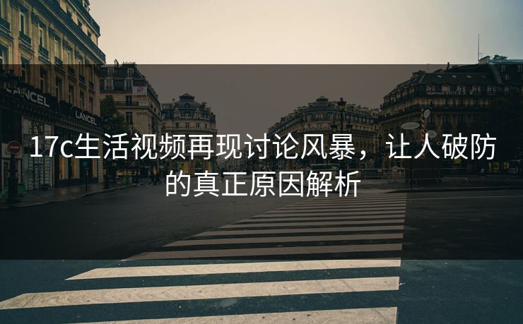 17c生活视频再现讨论风暴，让人破防的真正原因解析