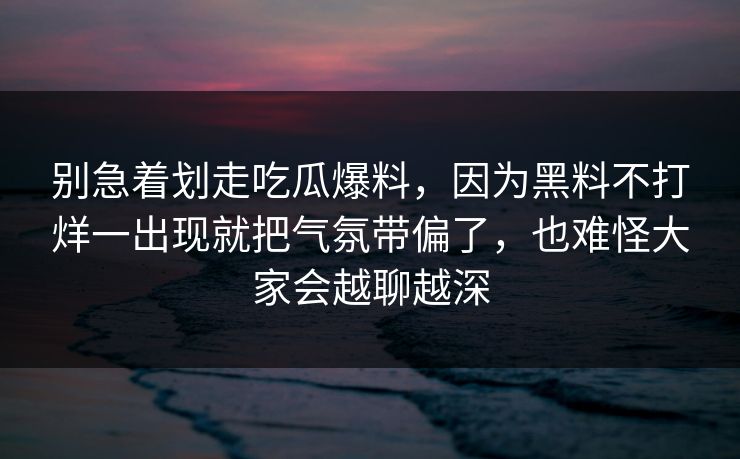 别急着划走吃瓜爆料，因为黑料不打烊一出现就把气氛带偏了，也难怪大家会越聊越深