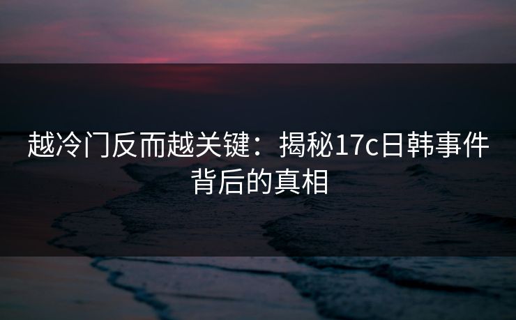 越冷门反而越关键：揭秘17c日韩事件背后的真相
