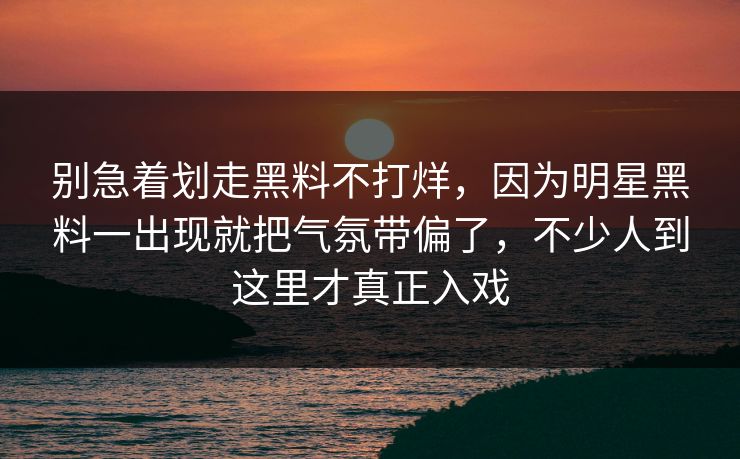 别急着划走黑料不打烊，因为明星黑料一出现就把气氛带偏了，不少人到这里才真正入戏