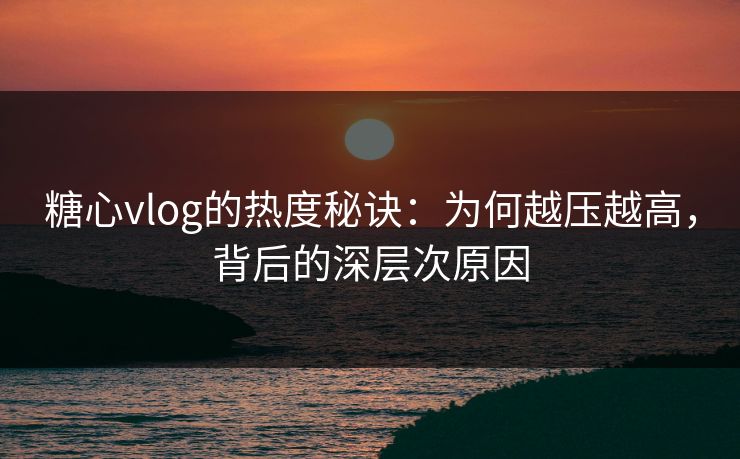 糖心vlog的热度秘诀：为何越压越高，背后的深层次原因