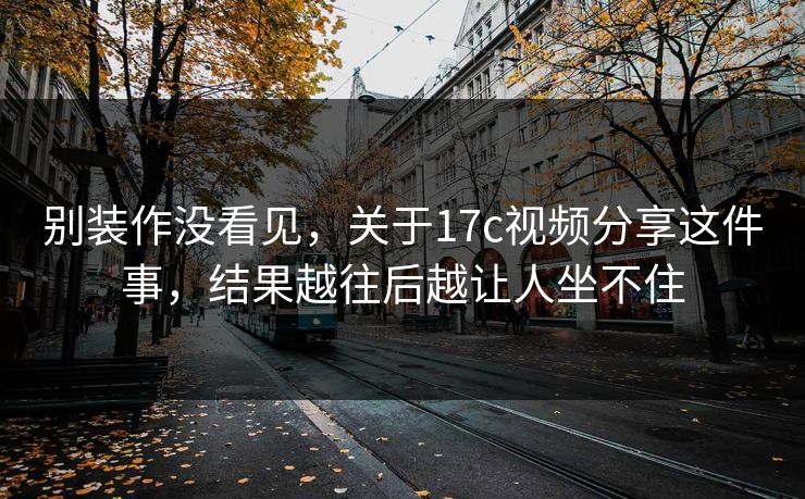别装作没看见，关于17c视频分享这件事，结果越往后越让人坐不住