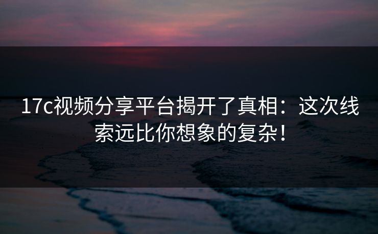 17c视频分享平台揭开了真相:这次线索远比你想象的复杂! 17c视频分享平台揭开了真相:这次线索远比你想象的复杂!