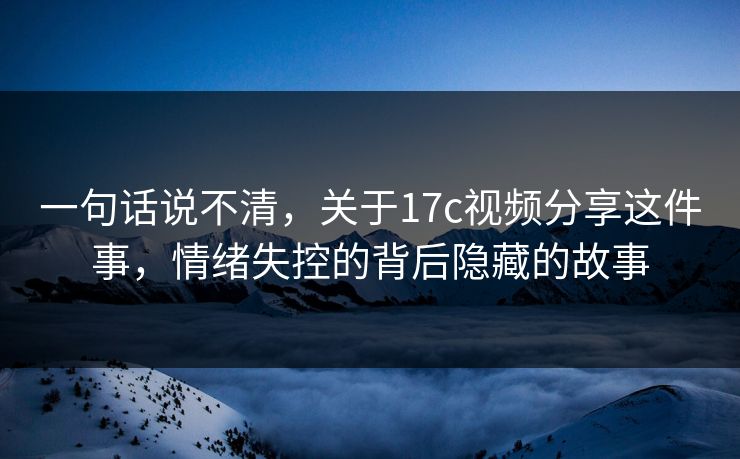 一句话说不清,关于17c视频分享这件事,情绪失控的背后隐藏的故事 一句话说不清,关于17c视频分享这件事,情绪失控的背后隐藏的故事