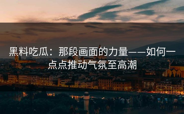 黑料吃瓜:那段画面的力量——如何一点点推动气氛至高潮 黑料吃瓜:那段画面的力量——如何一点点推动气氛至高潮
