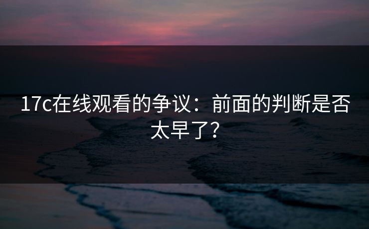 17c在线观看的争议:前面的判断是否太早了? 17c在线观看的争议:前面的判断是否太早了?