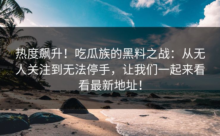 热度飙升!吃瓜族的黑料之战:从无人关注到无法停手,让我们一起来看看最新地址! 热度飙升!吃瓜族的黑料之战:从无人关注到无法停手,让我们一起来看看最新地址!