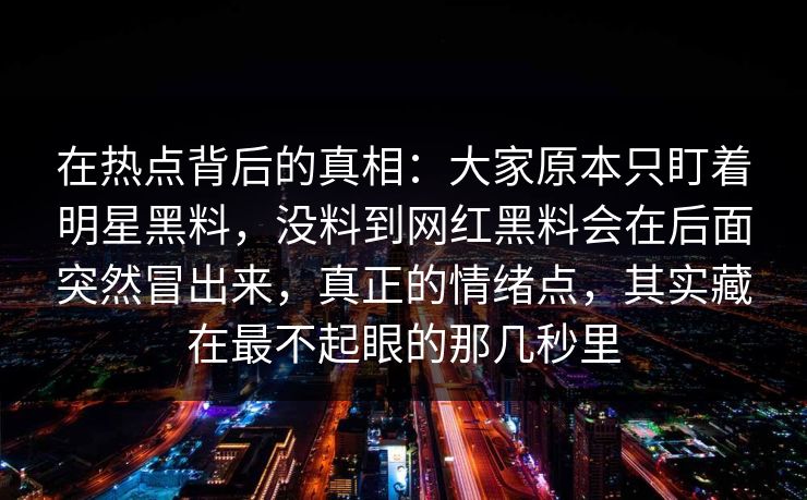 在热点背后的真相:大家原本只盯着明星黑料,没料到网红黑料会在后面突然冒出来,真正的情绪点,其实藏在最不起眼的那几秒里 在热点背后的真相:大家原本只盯着明星黑料,没料到网红黑料会在后面突然冒出来,真正的情绪点,其实藏在最不起眼的那几秒里