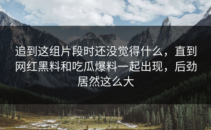 追到这组片段时还没觉得什么,直到网红黑料和吃瓜爆料一起出现,后劲居然这么大 追到这组片段时还没觉得什么,直到网红黑料和吃瓜爆料一起出现,后劲居然这么大