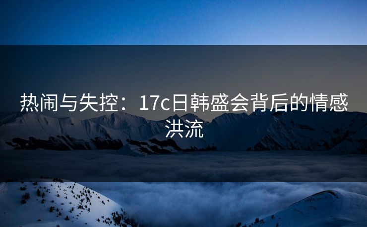 热闹与失控:17c日韩盛会背后的情感洪流 热闹与失控:17c日韩盛会背后的情感洪流