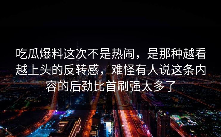 吃瓜爆料这次不是热闹,是那种越看越上头的反转感,难怪有人说这条内容的后劲比首刷强太多了 吃瓜爆料这次不是热闹,是那种越看越上头的反转感,难怪有人说这条内容的后劲比首刷强太多了