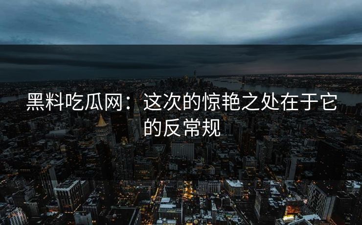 黑料吃瓜网:这次的惊艳之处在于它的反常规 黑料吃瓜网:这次的惊艳之处在于它的反常规